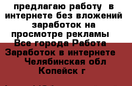 предлагаю работу  в интернете без вложений,заработок на просмотре рекламы - Все города Работа » Заработок в интернете   . Челябинская обл.,Копейск г.